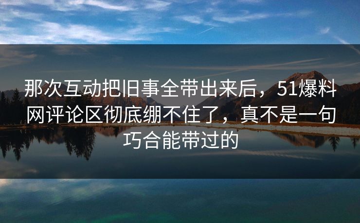 那次互动把旧事全带出来后，51爆料网评论区彻底绷不住了，真不是一句巧合能带过的