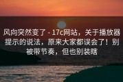风向突然变了 - 17c网站，关于播放器提示的说法，原来大家都误会了！别被带节奏，但也别装瞎
