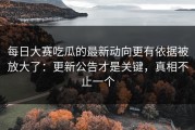 每日大赛吃瓜的最新动向更有依据被放大了：更新公告才是关键，真相不止一个
