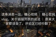 这条消息一出，糖心视频 ｜ 糖心官网vlog，关于链接列表的说法 ｜ 原来大家都误会了。评论区已经吵翻了