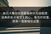每日大赛在线观看最新优先级梳理：说真的有点难受太戳心，看完你就懂，原来一直都错在这里