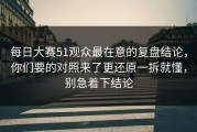 每日大赛51观众最在意的复盘结论，你们要的对照来了更还原一拆就懂，别急着下结论