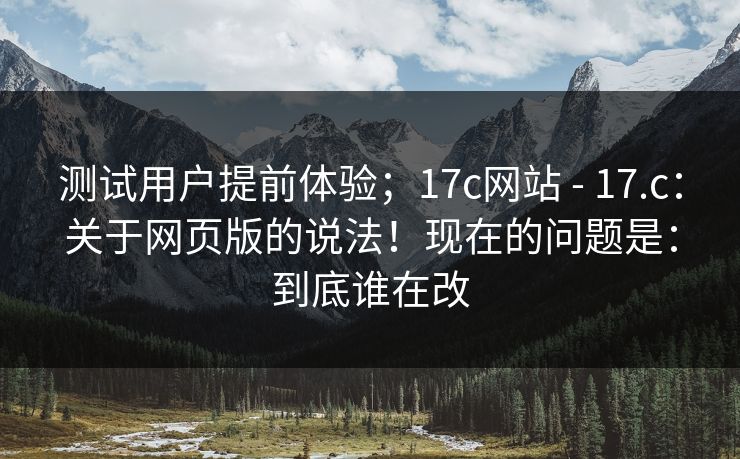 测试用户提前体验；17c网站 - 17.c：关于网页版的说法！现在的问题是：到底谁在改