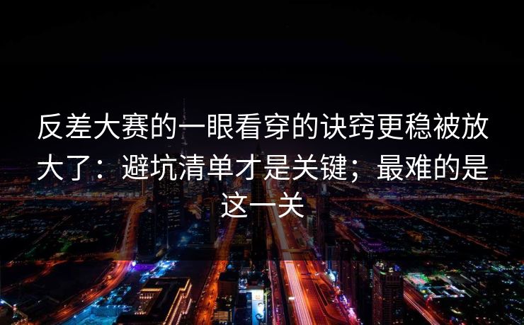 反差大赛的一眼看穿的诀窍更稳被放大了:避坑清单才是关键;最难的是这一关 反差大赛的一眼看穿的诀窍更稳被放大了:避坑清单才是关键;最难的是这一关