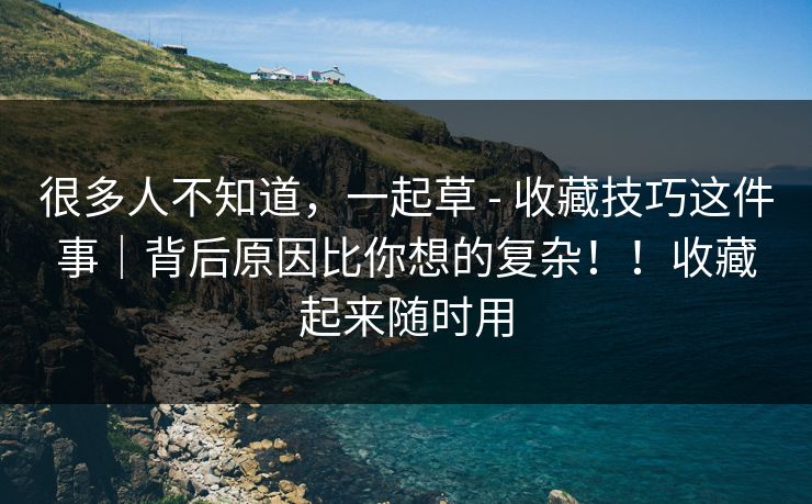 很多人不知道，一起草 - 收藏技巧这件事｜背后原因比你想的复杂！！收藏起来随时用