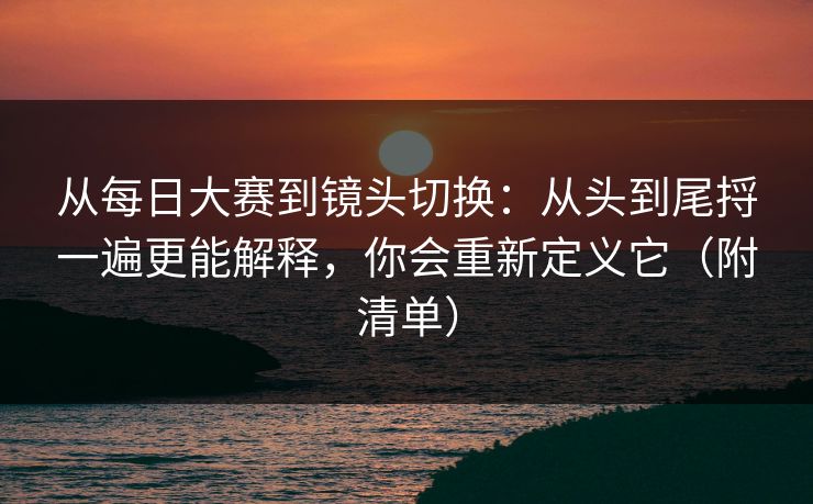 从每日大赛到镜头切换：从头到尾捋一遍更能解释，你会重新定义它（附清单）