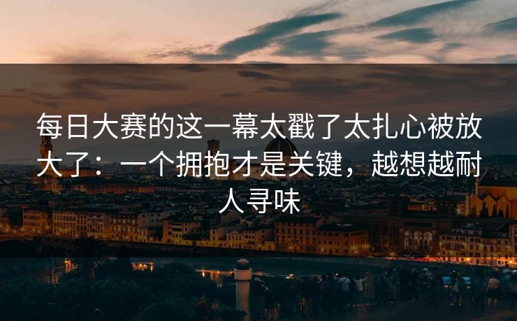 每日大赛的这一幕太戳了太扎心被放大了:一个拥抱才是关键,越想越耐人寻味 每日大赛的这一幕太戳了太扎心被放大了:一个拥抱才是关键,越想越耐人寻味