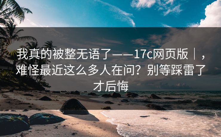 我真的被整无语了——17c网页版｜，难怪最近这么多人在问？别等踩雷了才后悔