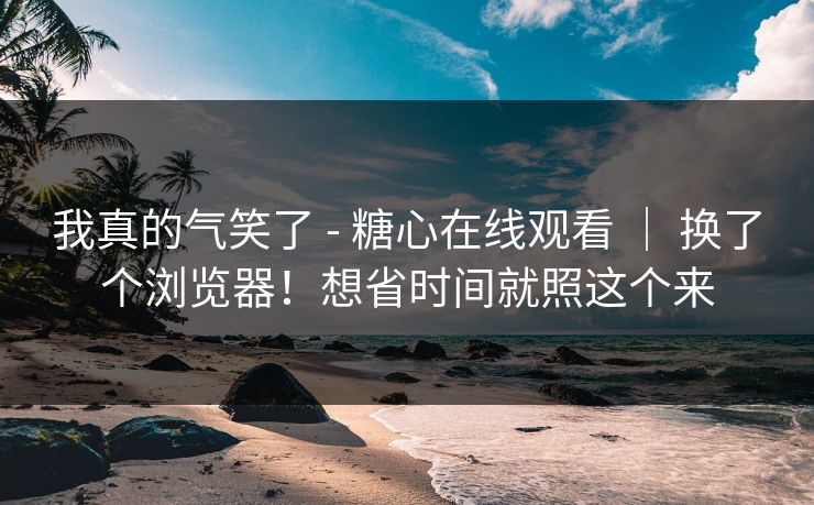 我真的气笑了 - 糖心在线观看 ｜ 换了个浏览器！想省时间就照这个来