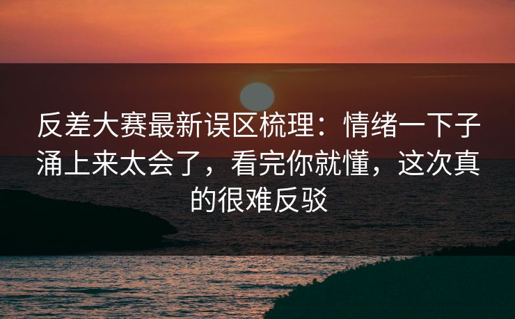 反差大赛最新误区梳理：情绪一下子涌上来太会了，看完你就懂，这次真的很难反驳