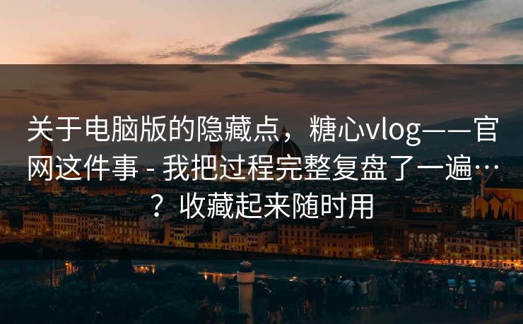 关于电脑版的隐藏点，糖心vlog——官网这件事 - 我把过程完整复盘了一遍…？收藏起来随时用