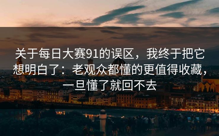 关于每日大赛91的误区，我终于把它想明白了：老观众都懂的更值得收藏，一旦懂了就回不去