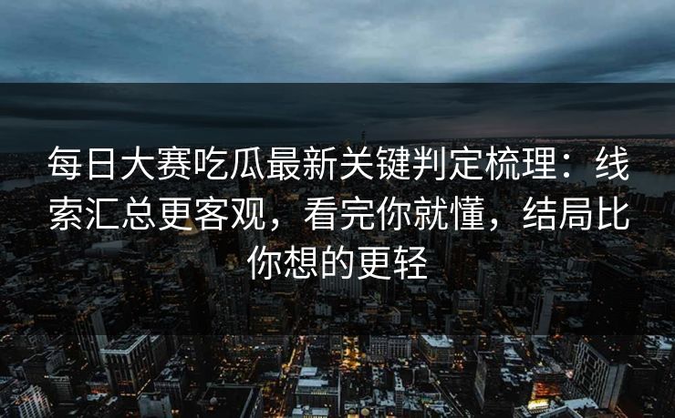 每日大赛吃瓜最新关键判定梳理：线索汇总更客观，看完你就懂，结局比你想的更轻