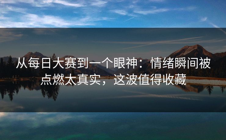 从每日大赛到一个眼神：情绪瞬间被点燃太真实，这波值得收藏