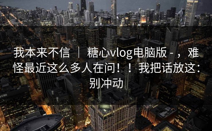 我本来不信 ｜ 糖心vlog电脑版 - ，难怪最近这么多人在问！！我把话放这：别冲动