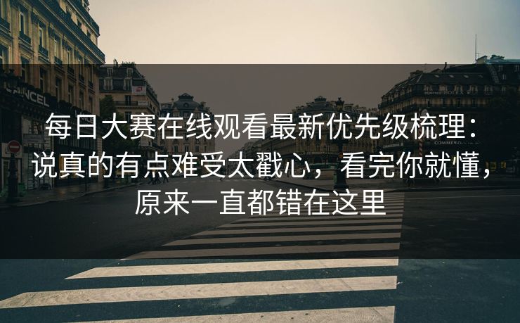 每日大赛在线观看最新优先级梳理：说真的有点难受太戳心，看完你就懂，原来一直都错在这里