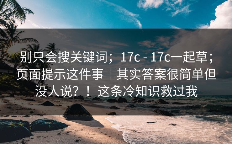 别只会搜关键词；17c - 17c一起草；页面提示这件事｜其实答案很简单但没人说？！这条冷知识救过我