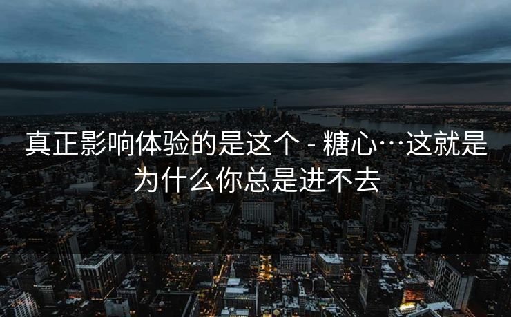 真正影响体验的是这个 - 糖心…这就是为什么你总是进不去
