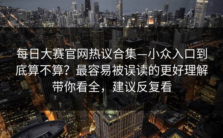每日大赛官网热议合集—小众入口到底算不算？最容易被误读的更好理解带你看全，建议反复看