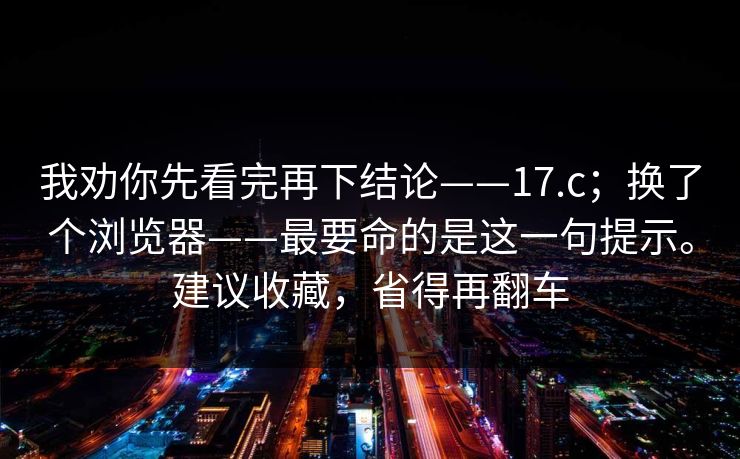 我劝你先看完再下结论——17.c；换了个浏览器——最要命的是这一句提示。建议收藏，省得再翻车