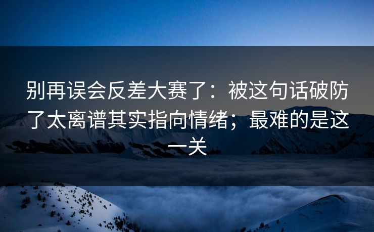 别再误会反差大赛了：被这句话破防了太离谱其实指向情绪；最难的是这一关