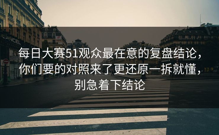 每日大赛51观众最在意的复盘结论，你们要的对照来了更还原一拆就懂，别急着下结论