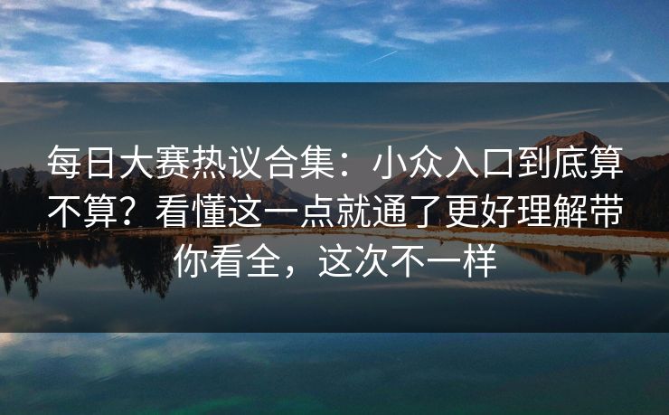 每日大赛热议合集：小众入口到底算不算？看懂这一点就通了更好理解带你看全，这次不一样
