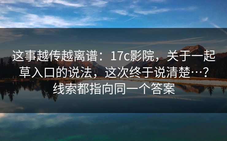 这事越传越离谱：17c影院，关于一起草入口的说法，这次终于说清楚…？线索都指向同一个答案