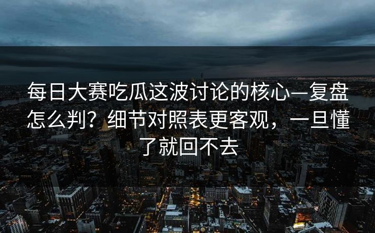 每日大赛吃瓜这波讨论的核心—复盘怎么判?细节对照表更客观,一旦懂了就回不去 每日大赛吃瓜这波讨论的核心—复盘怎么判?细节对照表更客观,一旦懂了就回不去