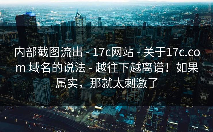 内部截图流出 - 17c网站 - 关于17c.com 域名的说法 - 越往下越离谱！如果属实，那就太刺激了