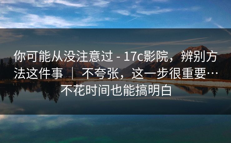 你可能从没注意过 - 17c影院，辨别方法这件事 ｜ 不夸张，这一步很重要…不花时间也能搞明白