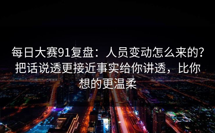 每日大赛91复盘：人员变动怎么来的？把话说透更接近事实给你讲透，比你想的更温柔