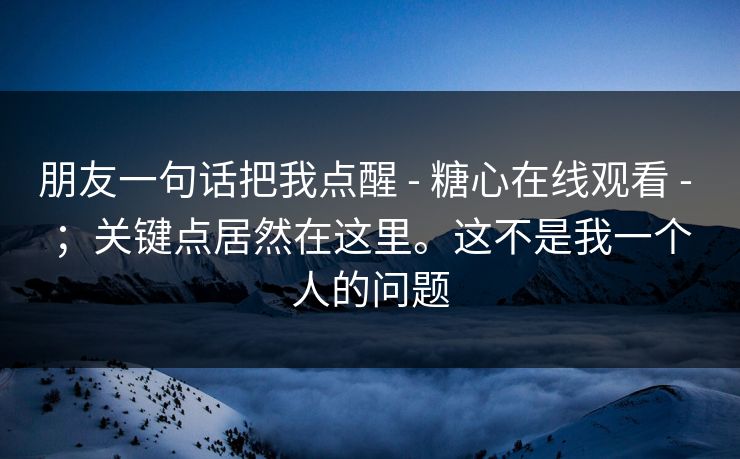 朋友一句话把我点醒 - 糖心在线观看 - ；关键点居然在这里。这不是我一个人的问题