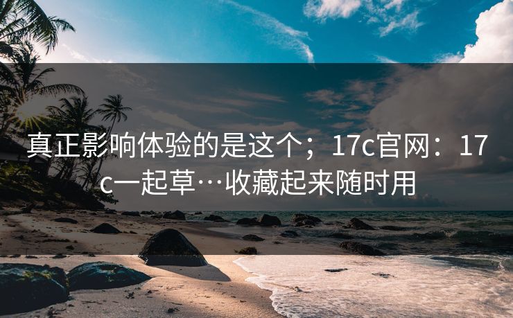 真正影响体验的是这个；17c官网：17c一起草…收藏起来随时用