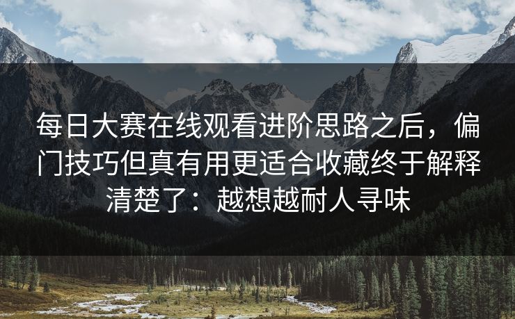 每日大赛在线观看进阶思路之后，偏门技巧但真有用更适合收藏终于解释清楚了：越想越耐人寻味