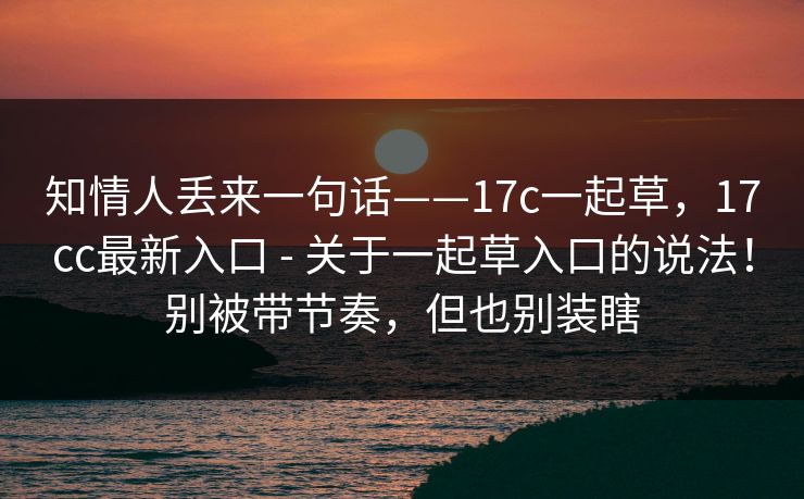 知情人丢来一句话——17c一起草，17cc最新入口 - 关于一起草入口的说法！别被带节奏，但也别装瞎