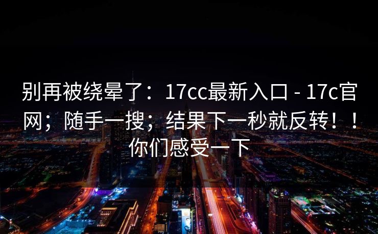 别再被绕晕了：17cc最新入口 - 17c官网；随手一搜；结果下一秒就反转！！你们感受一下