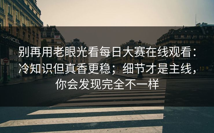 别再用老眼光看每日大赛在线观看：冷知识但真香更稳；细节才是主线，你会发现完全不一样