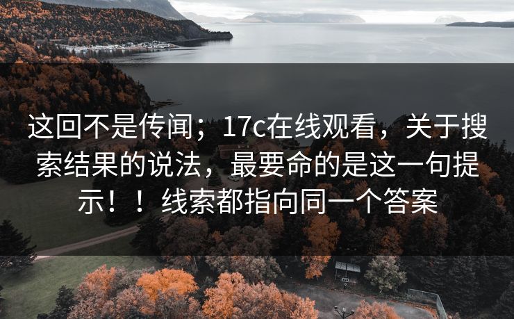 这回不是传闻；17c在线观看，关于搜索结果的说法，最要命的是这一句提示！！线索都指向同一个答案