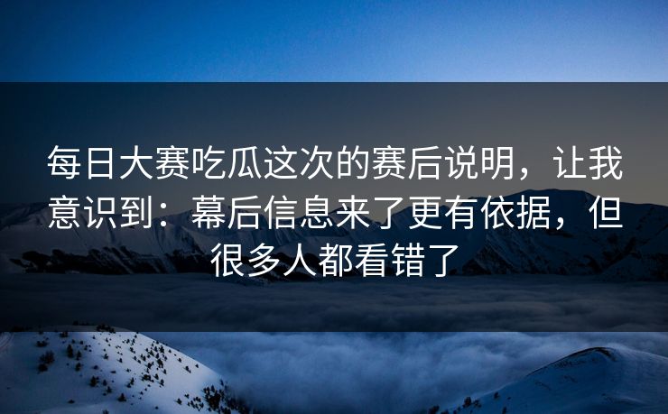 每日大赛吃瓜这次的赛后说明，让我意识到：幕后信息来了更有依据，但很多人都看错了