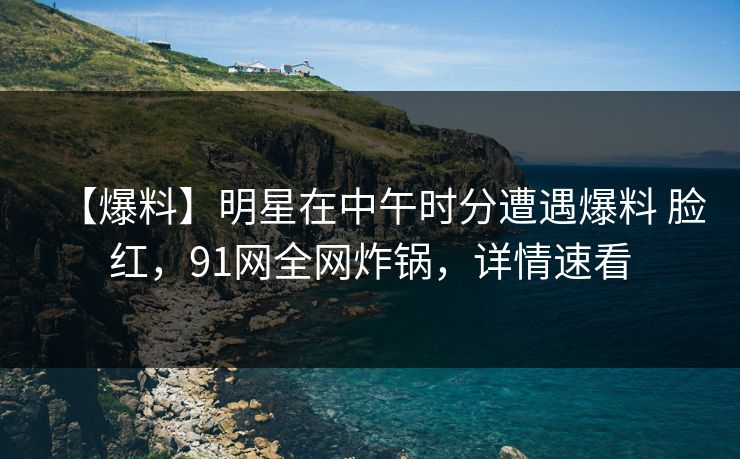 【爆料】明星在中午时分遭遇爆料 脸红，91网全网炸锅，详情速看