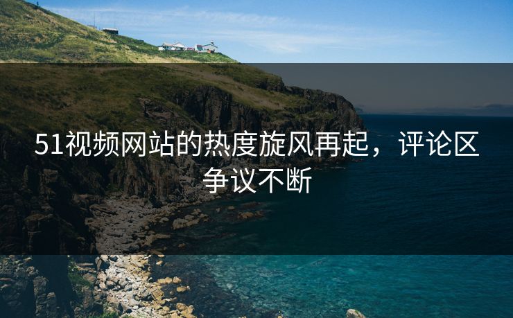 51视频网站的热度旋风再起，评论区争议不断